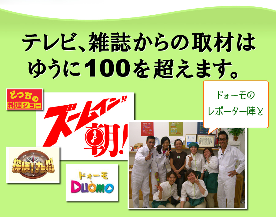テレビ、雑誌からの取材はゆうに100を超えます。「探検！九州」「ズームイン朝！」「ドォーモ（Duomo）」「どっちの料理ショー」